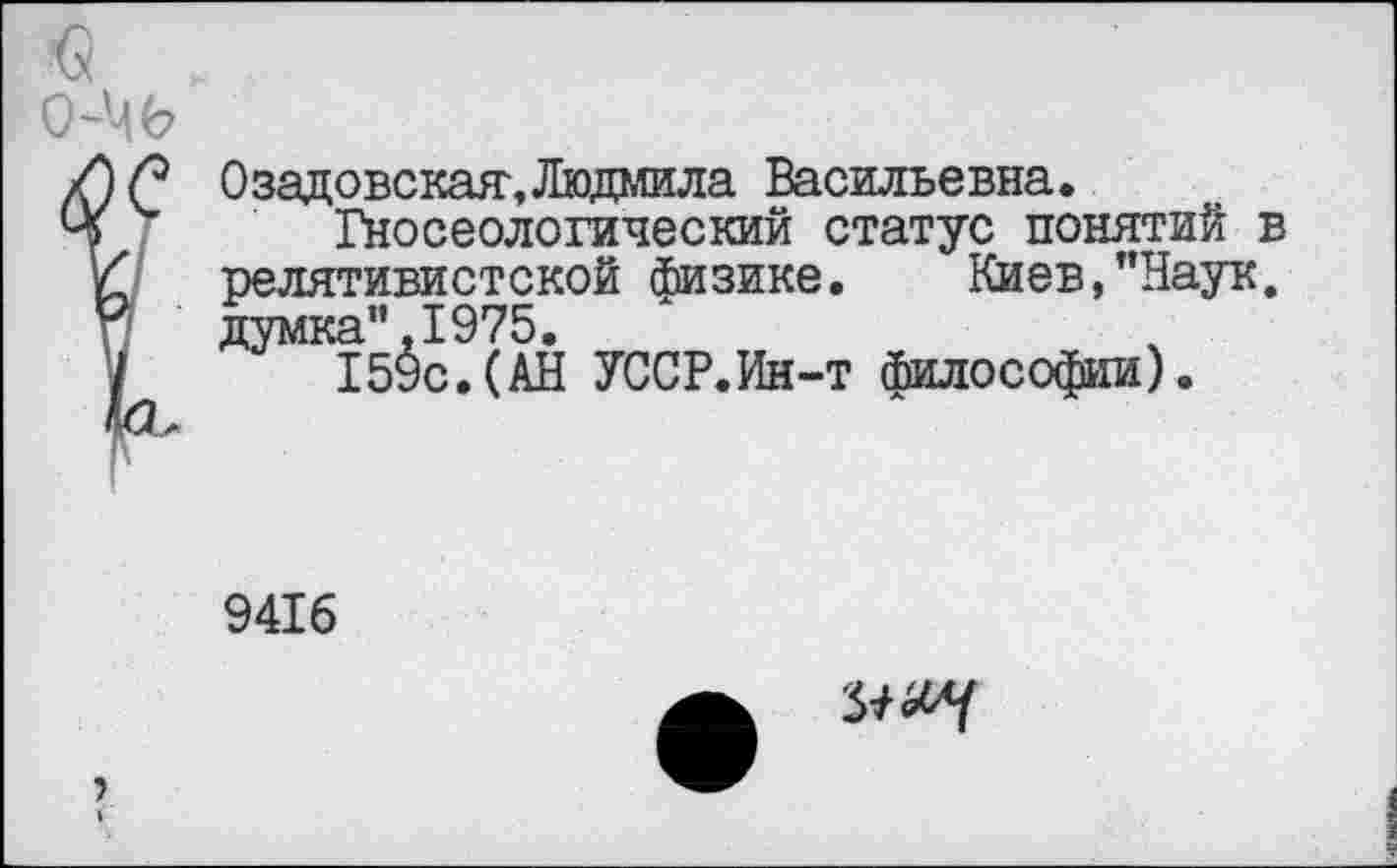 ﻿Озадовская,Людмила Васильевна.
Гносеологический статус понятий в релятивистской физике. Киев,"Наук, думка”.1975.
159с.(АН УССР.Ин-т философии).
9416
